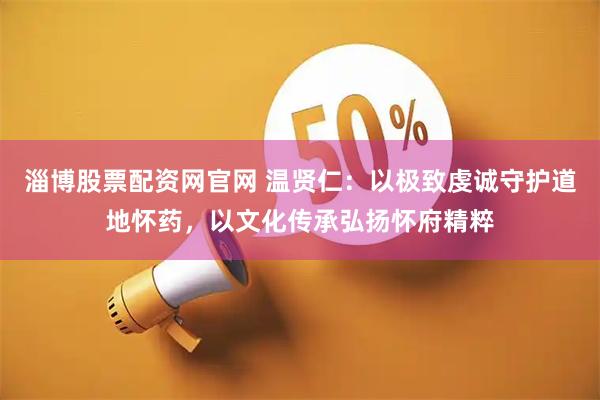 淄博股票配资网官网 温贤仁：以极致虔诚守护道地怀药，以文化传承弘扬怀府精粹