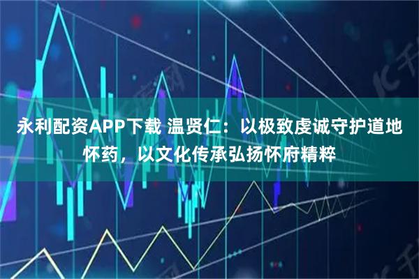 永利配资APP下载 温贤仁：以极致虔诚守护道地怀药，以文化传承弘扬怀府精粹