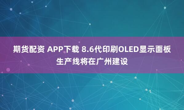 期货配资 APP下载 8.6代印刷OLED显示面板生产线将在广州建设