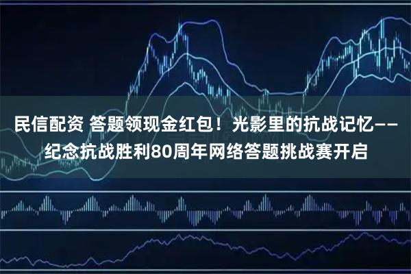 民信配资 答题领现金红包！光影里的抗战记忆——纪念抗战胜利80周年网络答题挑战赛开启