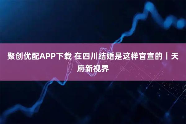 聚创优配APP下载 在四川结婚是这样官宣的丨天府新视界