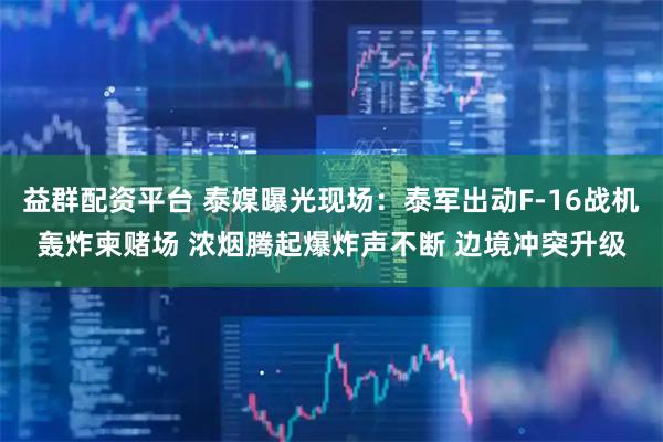 益群配资平台 泰媒曝光现场：泰军出动F-16战机轰炸柬赌场 浓烟腾起爆炸声不断 边境冲突升级