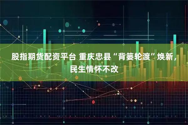 股指期货配资平台 重庆忠县“背篓轮渡”焕新，民生情怀不改