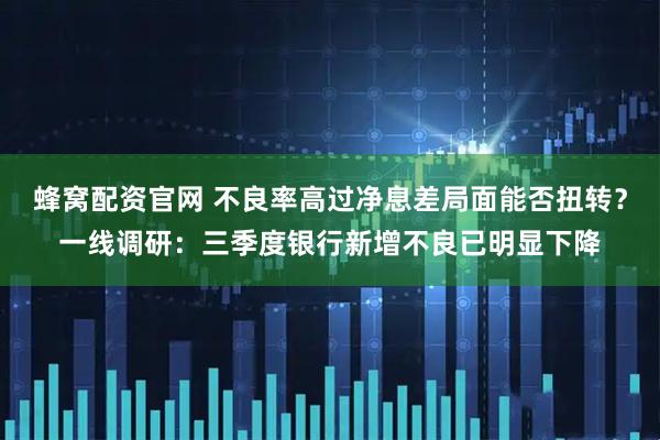 蜂窝配资官网 不良率高过净息差局面能否扭转？一线调研：三季度银行新增不良已明显下降