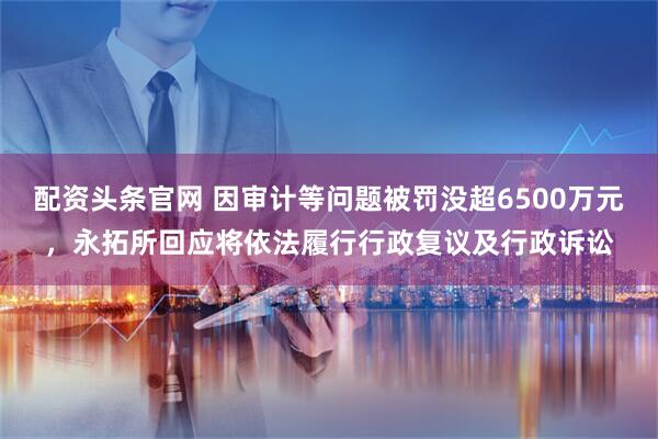 配资头条官网 因审计等问题被罚没超6500万元，永拓所回应将依法履行行政复议及行政诉讼