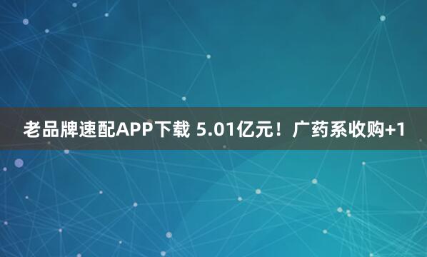 老品牌速配APP下载 5.01亿元！广药系收购+1