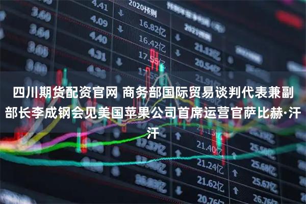 四川期货配资官网 商务部国际贸易谈判代表兼副部长李成钢会见美国苹果公司首席运营官萨比赫·汗