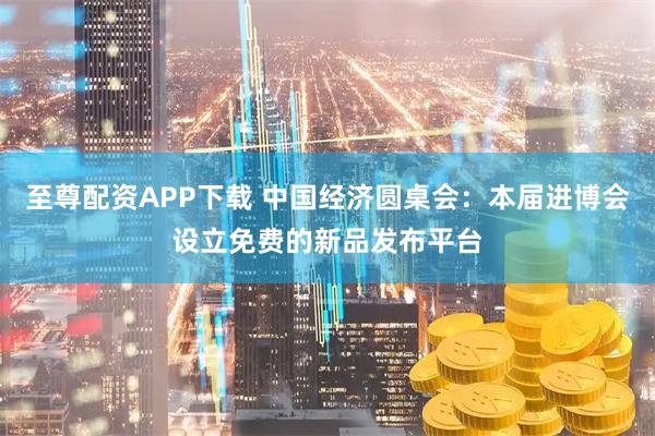 至尊配资APP下载 中国经济圆桌会：本届进博会设立免费的新品发布平台