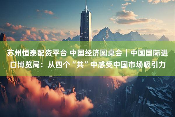 苏州恒泰配资平台 中国经济圆桌会｜中国国际进口博览局：从四个“共”中感受中国市场吸引力