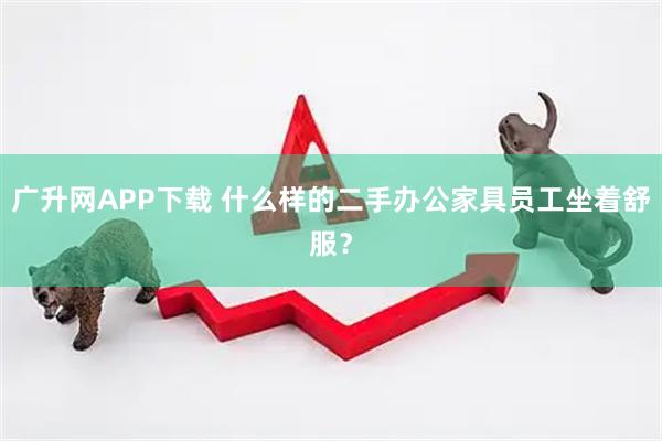广升网APP下载 什么样的二手办公家具员工坐着舒服？