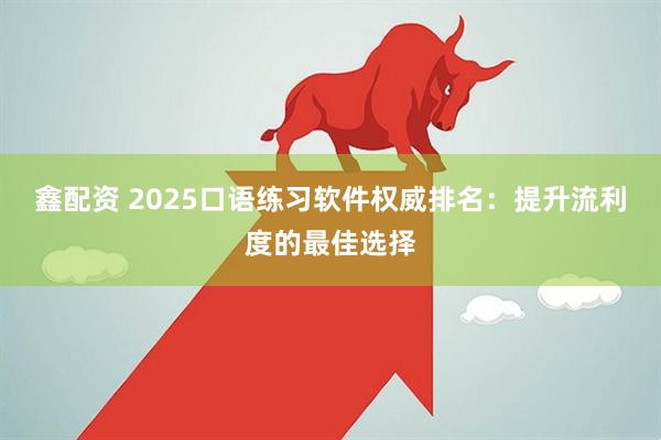 鑫配资 2025口语练习软件权威排名：提升流利度的最佳选择