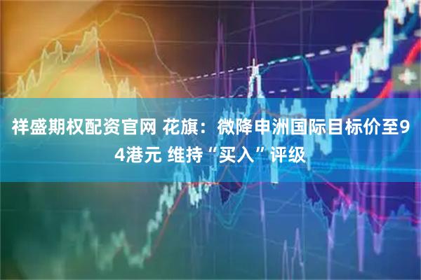 祥盛期权配资官网 花旗：微降申洲国际目标价至94港元 维持“买入”评级