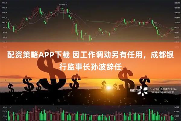 配资策略APP下载 因工作调动另有任用，成都银行监事长孙波辞任