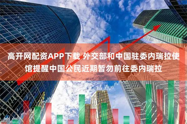 高开网配资APP下载 外交部和中国驻委内瑞拉使馆提醒中国公民近期暂勿前往委内瑞拉