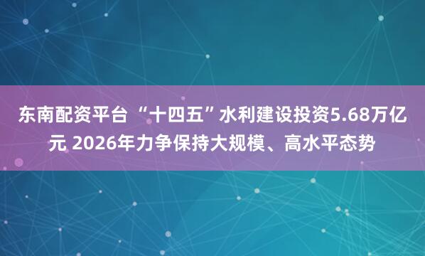 东南配资平台 “十四五”水利建设投资5.68万亿元 2026年力争保持大规模、高水平态势