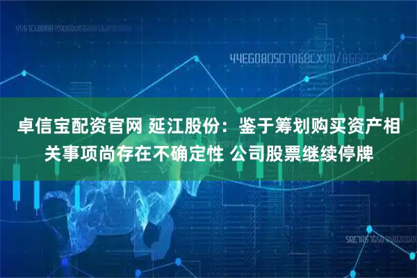 卓信宝配资官网 延江股份：鉴于筹划购买资产相关事项尚存在不确定性 公司股票继续停牌