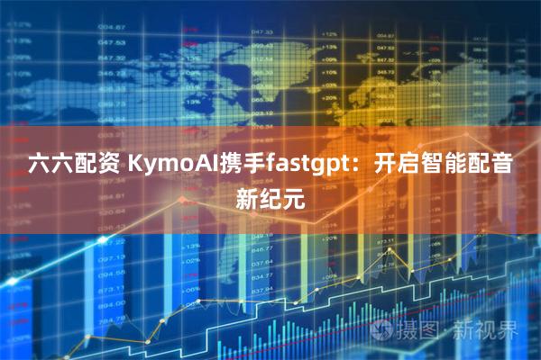 六六配资 KymoAI携手fastgpt：开启智能配音新纪元