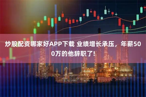 炒股配资哪家好APP下载 业绩增长承压，年薪500万的他辞职了!