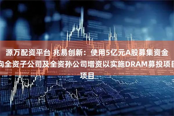 源万配资平台 兆易创新：使用5亿元A股募集资金向全资子公司及全资孙公司增资以实施DRAM募投项目