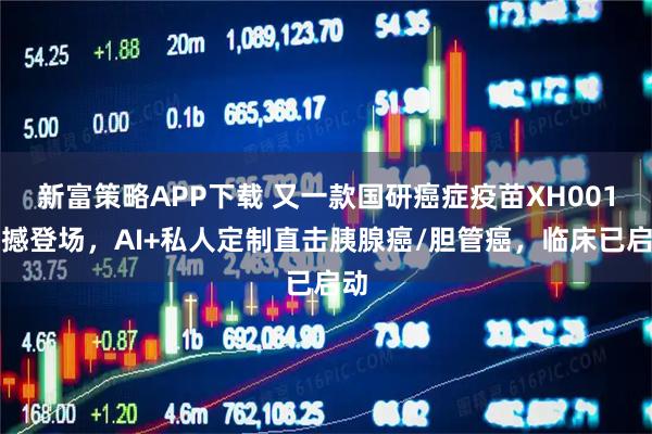 新富策略APP下载 又一款国研癌症疫苗XH001震撼登场，AI+私人定制直击胰腺癌/胆管癌，临床已启动
