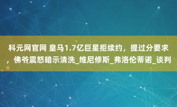 科元网官网 皇马1.7亿巨星拒续约，提过分要求，佛爷震怒暗示清洗_维尼修斯_弗洛伦蒂诺_谈判