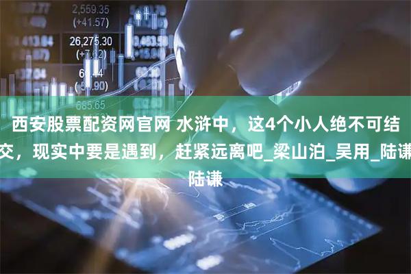西安股票配资网官网 水浒中，这4个小人绝不可结交，现实中要是遇到，赶紧远离吧_梁山泊_吴用_陆谦