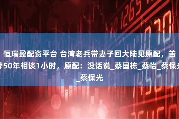 恒瑞盈配资平台 台湾老兵带妻子回大陆见原配，苦等50年相谈1小时，原配：没话说_蔡国栋_蔡怡_蔡保光