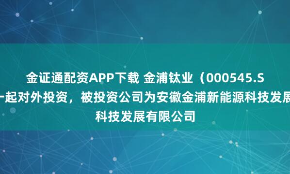金证通配资APP下载 金浦钛业（000545.SZ）新增一起对外投资，被投资公司为安徽金浦新能源科技发展有限公司
