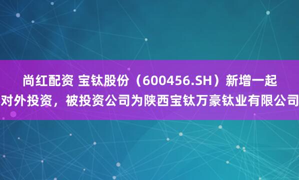 尚红配资 宝钛股份（600456.SH）新增一起对外投资，被投资公司为陕西宝钛万豪钛业有限公司