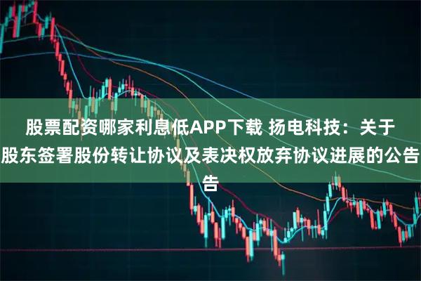 股票配资哪家利息低APP下载 扬电科技：关于股东签署股份转让协议及表决权放弃协议进展的公告