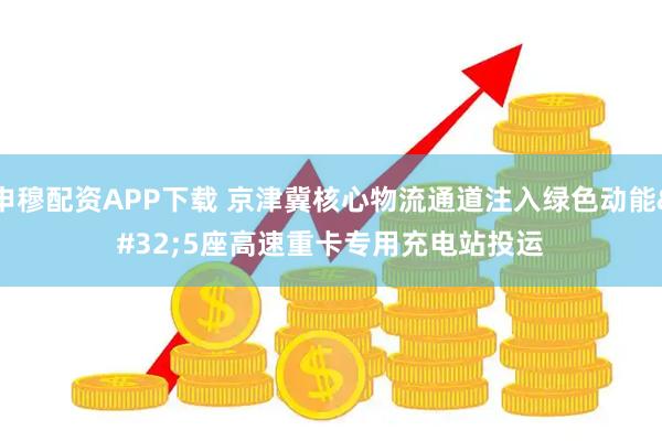 申穆配资APP下载 京津冀核心物流通道注入绿色动能 5座高速重卡专用充电站投运